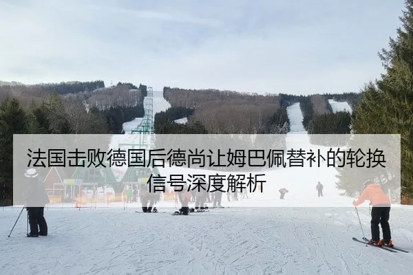 法国击败德国后德尚让姆巴佩替补的轮换信号深度解析